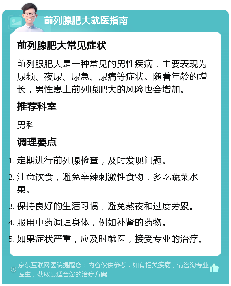 前列腺肥大就医指南 前列腺肥大常见症状 前列腺肥大是一种常见的男性疾病，主要表现为尿频、夜尿、尿急、尿痛等症状。随着年龄的增长，男性患上前列腺肥大的风险也会增加。 推荐科室 男科 调理要点 定期进行前列腺检查，及时发现问题。 注意饮食，避免辛辣刺激性食物，多吃蔬菜水果。 保持良好的生活习惯，避免熬夜和过度劳累。 服用中药调理身体，例如补肾的药物。 如果症状严重，应及时就医，接受专业的治疗。