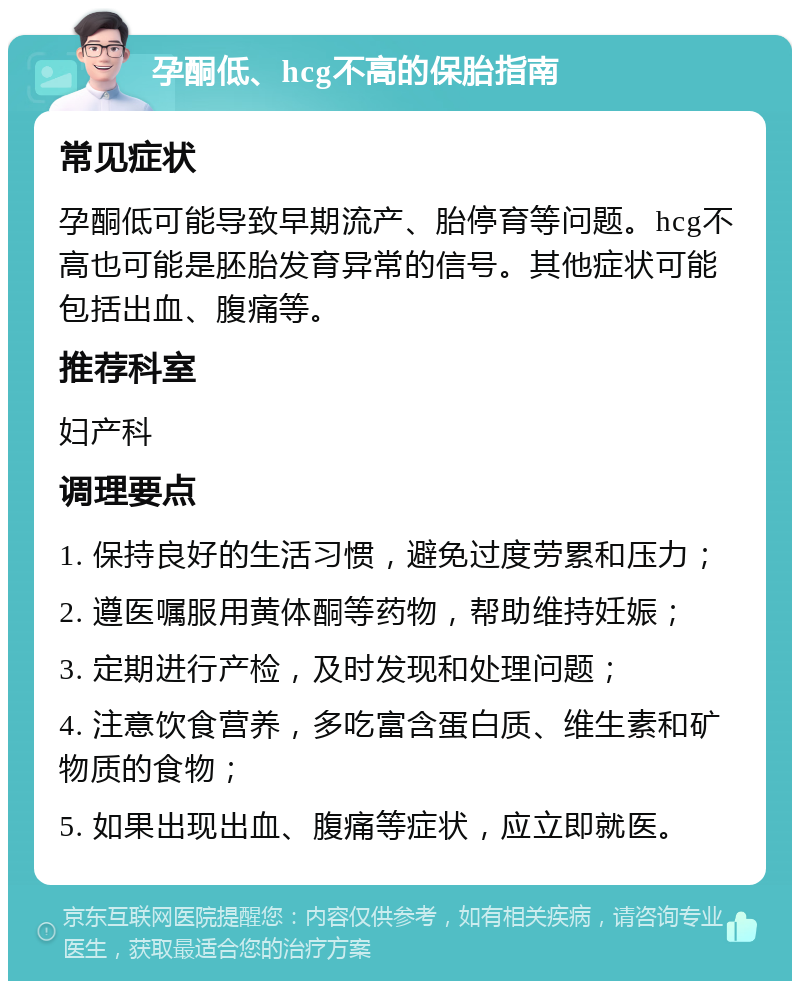 孕酮低、hcg不高的保胎指南 常见症状 孕酮低可能导致早期流产、胎停育等问题。hcg不高也可能是胚胎发育异常的信号。其他症状可能包括出血、腹痛等。 推荐科室 妇产科 调理要点 1. 保持良好的生活习惯，避免过度劳累和压力； 2. 遵医嘱服用黄体酮等药物，帮助维持妊娠； 3. 定期进行产检，及时发现和处理问题； 4. 注意饮食营养，多吃富含蛋白质、维生素和矿物质的食物； 5. 如果出现出血、腹痛等症状，应立即就医。