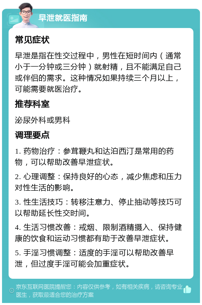 早泄就医指南 常见症状 早泄是指在性交过程中，男性在短时间内（通常小于一分钟或三分钟）就射精，且不能满足自己或伴侣的需求。这种情况如果持续三个月以上，可能需要就医治疗。 推荐科室 泌尿外科或男科 调理要点 1. 药物治疗：参茸鞭丸和达泊西汀是常用的药物，可以帮助改善早泄症状。 2. 心理调整：保持良好的心态，减少焦虑和压力对性生活的影响。 3. 性生活技巧：转移注意力、停止抽动等技巧可以帮助延长性交时间。 4. 生活习惯改善：戒烟、限制酒精摄入、保持健康的饮食和运动习惯都有助于改善早泄症状。 5. 手淫习惯调整：适度的手淫可以帮助改善早泄，但过度手淫可能会加重症状。