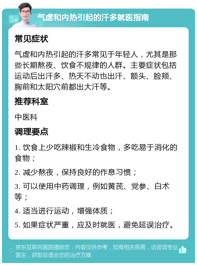 气虚和内热引起的汗多就医指南 常见症状 气虚和内热引起的汗多常见于年轻人，尤其是那些长期熬夜、饮食不规律的人群。主要症状包括运动后出汗多、热天不动也出汗、额头、脸颊、胸前和太阳穴前都出大汗等。 推荐科室 中医科 调理要点 1. 饮食上少吃辣椒和生冷食物，多吃易于消化的食物； 2. 减少熬夜，保持良好的作息习惯； 3. 可以使用中药调理，例如黄芪、党参、白术等； 4. 适当进行运动，增强体质； 5. 如果症状严重，应及时就医，避免延误治疗。