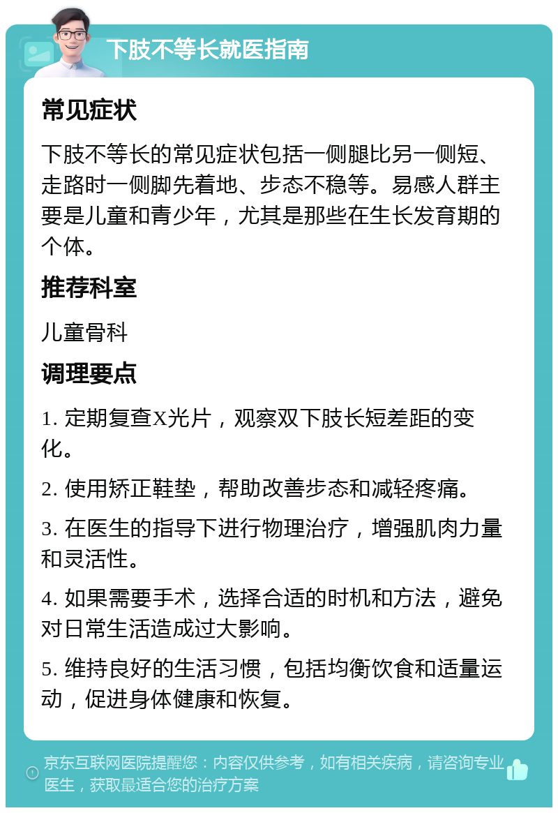 下肢不等长就医指南 常见症状 下肢不等长的常见症状包括一侧腿比另一侧短、走路时一侧脚先着地、步态不稳等。易感人群主要是儿童和青少年，尤其是那些在生长发育期的个体。 推荐科室 儿童骨科 调理要点 1. 定期复查X光片，观察双下肢长短差距的变化。 2. 使用矫正鞋垫，帮助改善步态和减轻疼痛。 3. 在医生的指导下进行物理治疗，增强肌肉力量和灵活性。 4. 如果需要手术，选择合适的时机和方法，避免对日常生活造成过大影响。 5. 维持良好的生活习惯，包括均衡饮食和适量运动，促进身体健康和恢复。