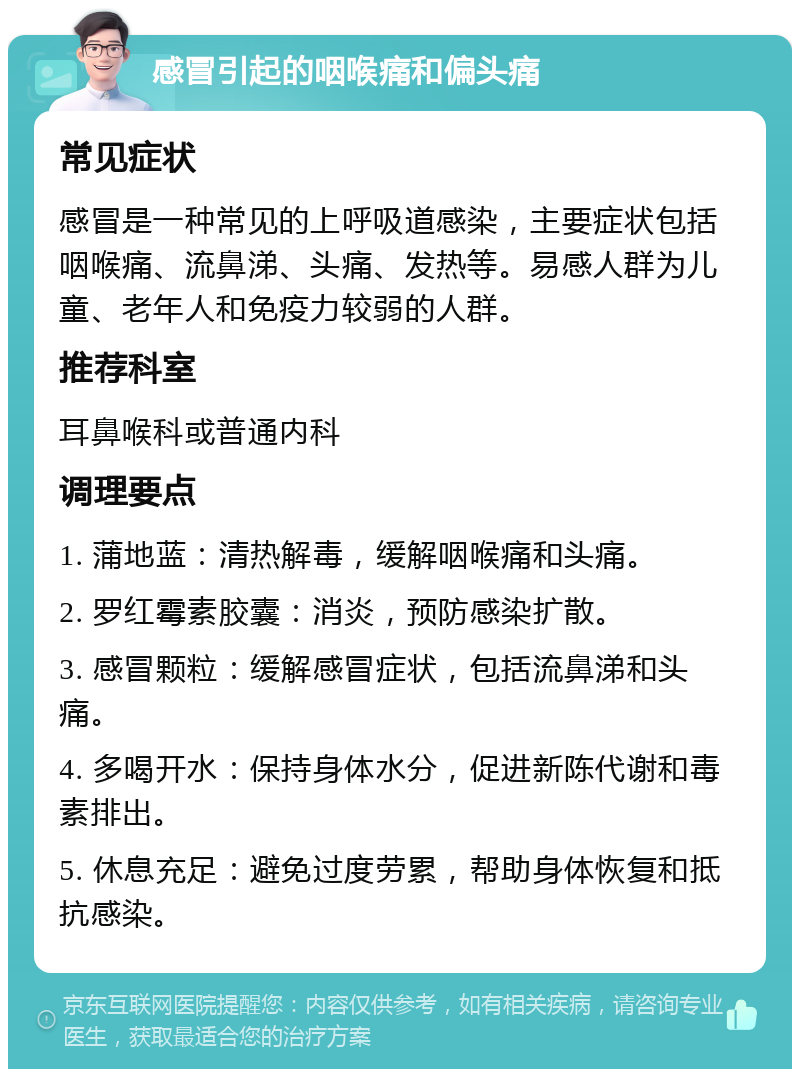 感冒引起的咽喉痛和偏头痛 常见症状 感冒是一种常见的上呼吸道感染，主要症状包括咽喉痛、流鼻涕、头痛、发热等。易感人群为儿童、老年人和免疫力较弱的人群。 推荐科室 耳鼻喉科或普通内科 调理要点 1. 蒲地蓝：清热解毒，缓解咽喉痛和头痛。 2. 罗红霉素胶囊：消炎，预防感染扩散。 3. 感冒颗粒：缓解感冒症状，包括流鼻涕和头痛。 4. 多喝开水：保持身体水分，促进新陈代谢和毒素排出。 5. 休息充足：避免过度劳累，帮助身体恢复和抵抗感染。