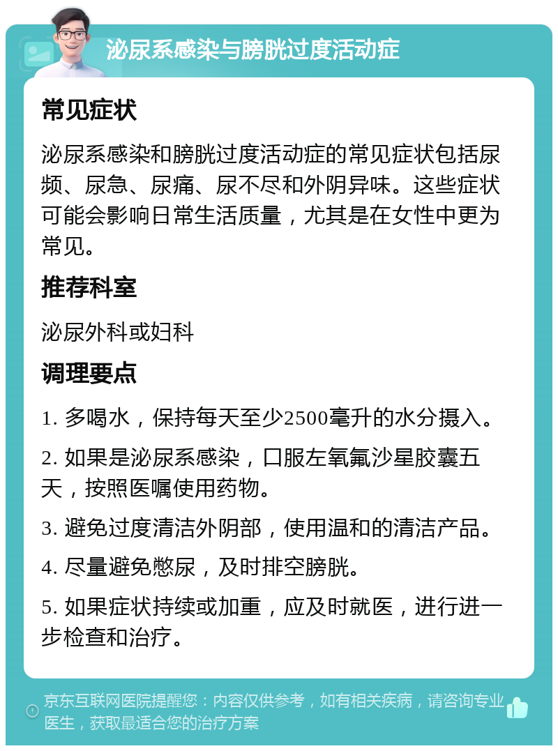 泌尿系感染与膀胱过度活动症 常见症状 泌尿系感染和膀胱过度活动症的常见症状包括尿频、尿急、尿痛、尿不尽和外阴异味。这些症状可能会影响日常生活质量，尤其是在女性中更为常见。 推荐科室 泌尿外科或妇科 调理要点 1. 多喝水，保持每天至少2500毫升的水分摄入。 2. 如果是泌尿系感染，口服左氧氟沙星胶囊五天，按照医嘱使用药物。 3. 避免过度清洁外阴部，使用温和的清洁产品。 4. 尽量避免憋尿，及时排空膀胱。 5. 如果症状持续或加重，应及时就医，进行进一步检查和治疗。