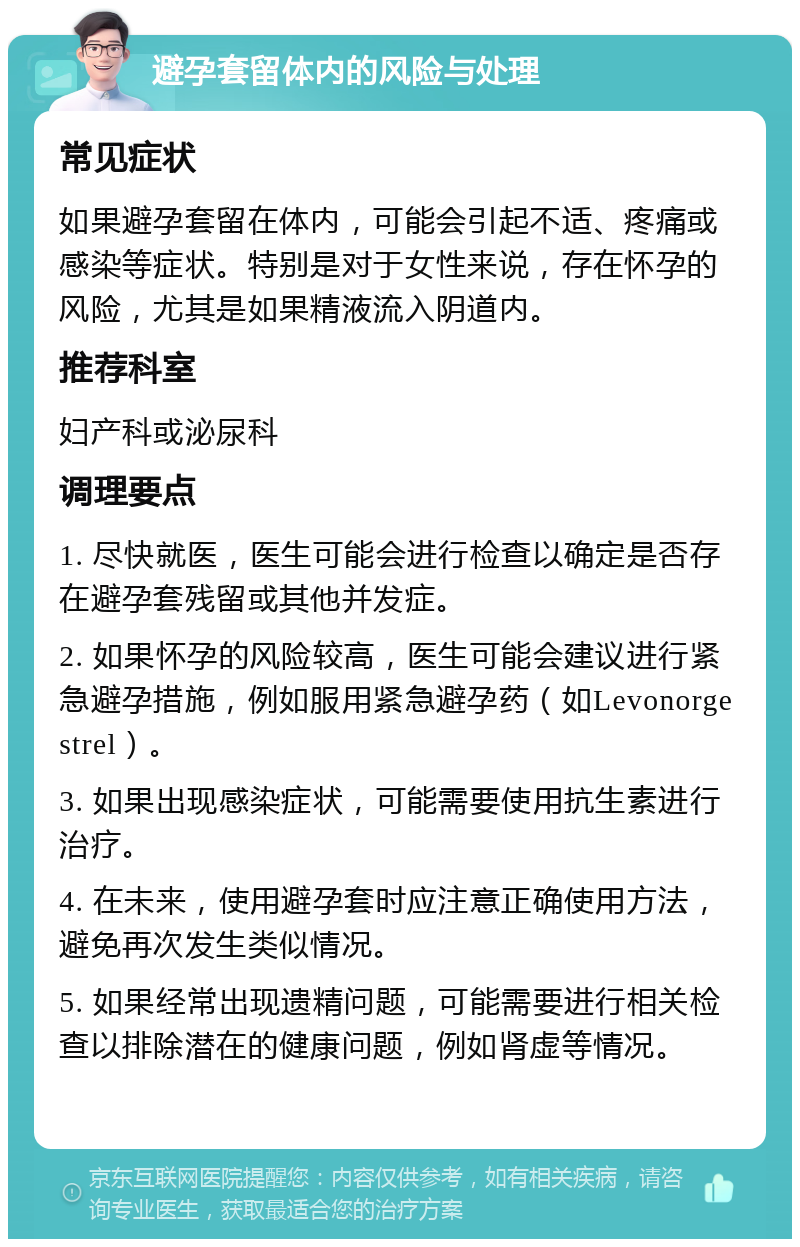 避孕套留体内的风险与处理 常见症状 如果避孕套留在体内，可能会引起不适、疼痛或感染等症状。特别是对于女性来说，存在怀孕的风险，尤其是如果精液流入阴道内。 推荐科室 妇产科或泌尿科 调理要点 1. 尽快就医，医生可能会进行检查以确定是否存在避孕套残留或其他并发症。 2. 如果怀孕的风险较高，医生可能会建议进行紧急避孕措施，例如服用紧急避孕药（如Levonorgestrel）。 3. 如果出现感染症状，可能需要使用抗生素进行治疗。 4. 在未来，使用避孕套时应注意正确使用方法，避免再次发生类似情况。 5. 如果经常出现遗精问题，可能需要进行相关检查以排除潜在的健康问题，例如肾虚等情况。