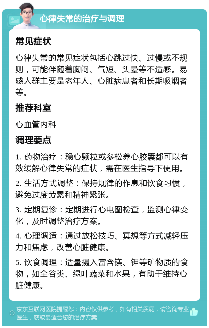 心律失常的治疗与调理 常见症状 心律失常的常见症状包括心跳过快、过慢或不规则，可能伴随着胸闷、气短、头晕等不适感。易感人群主要是老年人、心脏病患者和长期吸烟者等。 推荐科室 心血管内科 调理要点 1. 药物治疗：稳心颗粒或参松养心胶囊都可以有效缓解心律失常的症状，需在医生指导下使用。 2. 生活方式调整：保持规律的作息和饮食习惯，避免过度劳累和精神紧张。 3. 定期复诊：定期进行心电图检查，监测心律变化，及时调整治疗方案。 4. 心理调适：通过放松技巧、冥想等方式减轻压力和焦虑，改善心脏健康。 5. 饮食调理：适量摄入富含镁、钾等矿物质的食物，如全谷类、绿叶蔬菜和水果，有助于维持心脏健康。