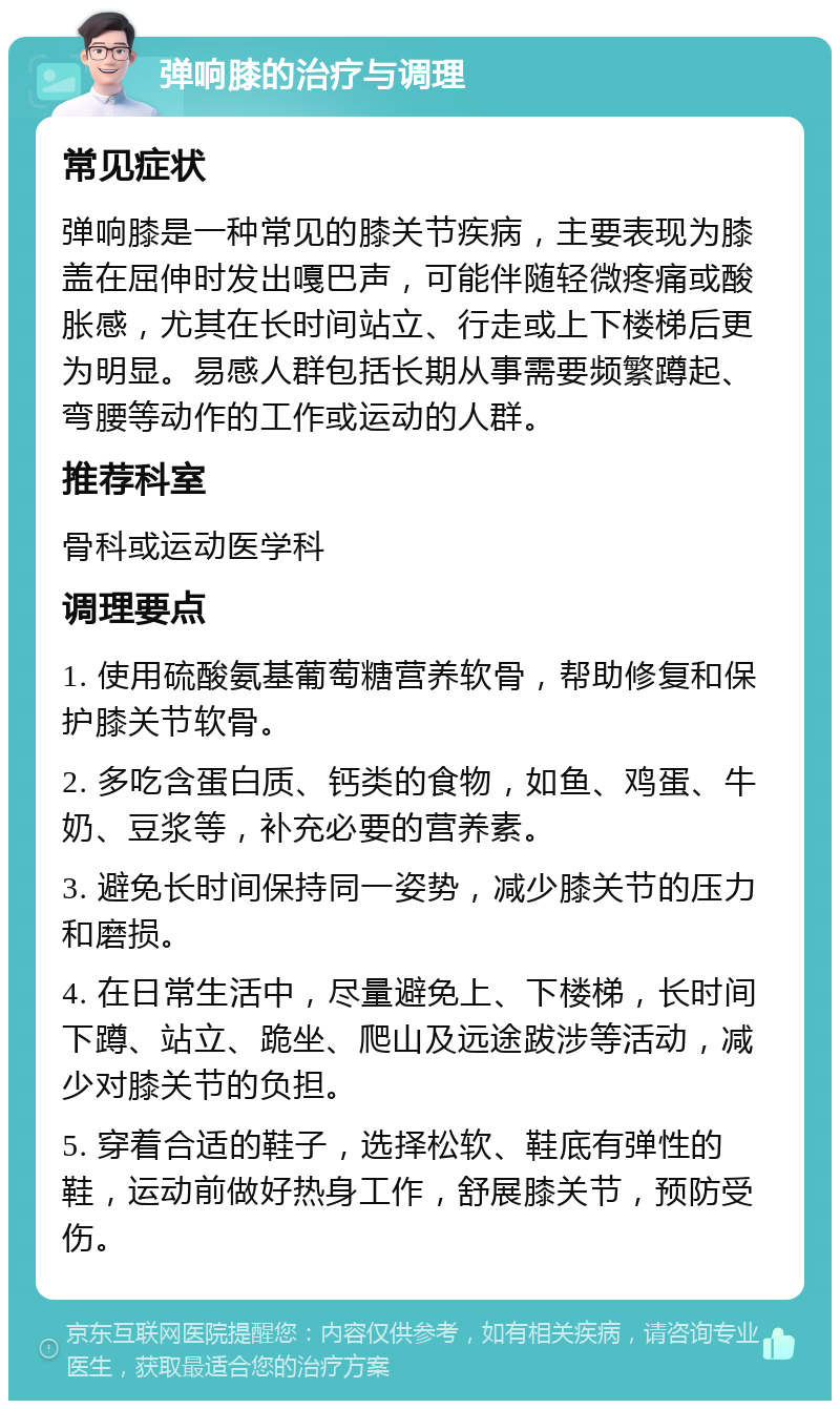 弹响膝的治疗与调理 常见症状 弹响膝是一种常见的膝关节疾病，主要表现为膝盖在屈伸时发出嘎巴声，可能伴随轻微疼痛或酸胀感，尤其在长时间站立、行走或上下楼梯后更为明显。易感人群包括长期从事需要频繁蹲起、弯腰等动作的工作或运动的人群。 推荐科室 骨科或运动医学科 调理要点 1. 使用硫酸氨基葡萄糖营养软骨，帮助修复和保护膝关节软骨。 2. 多吃含蛋白质、钙类的食物，如鱼、鸡蛋、牛奶、豆浆等，补充必要的营养素。 3. 避免长时间保持同一姿势，减少膝关节的压力和磨损。 4. 在日常生活中，尽量避免上、下楼梯，长时间下蹲、站立、跪坐、爬山及远途跋涉等活动，减少对膝关节的负担。 5. 穿着合适的鞋子，选择松软、鞋底有弹性的鞋，运动前做好热身工作，舒展膝关节，预防受伤。