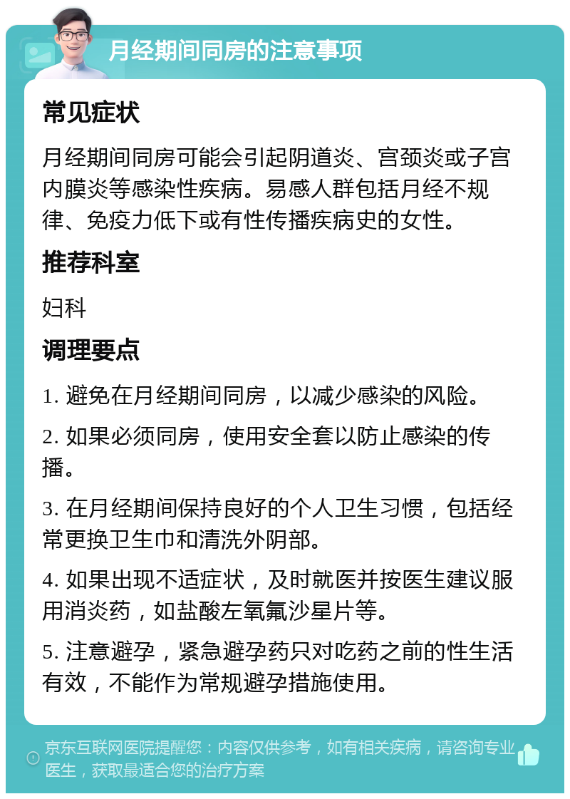 月经期间同房的注意事项 常见症状 月经期间同房可能会引起阴道炎、宫颈炎或子宫内膜炎等感染性疾病。易感人群包括月经不规律、免疫力低下或有性传播疾病史的女性。 推荐科室 妇科 调理要点 1. 避免在月经期间同房，以减少感染的风险。 2. 如果必须同房，使用安全套以防止感染的传播。 3. 在月经期间保持良好的个人卫生习惯，包括经常更换卫生巾和清洗外阴部。 4. 如果出现不适症状，及时就医并按医生建议服用消炎药，如盐酸左氧氟沙星片等。 5. 注意避孕，紧急避孕药只对吃药之前的性生活有效，不能作为常规避孕措施使用。