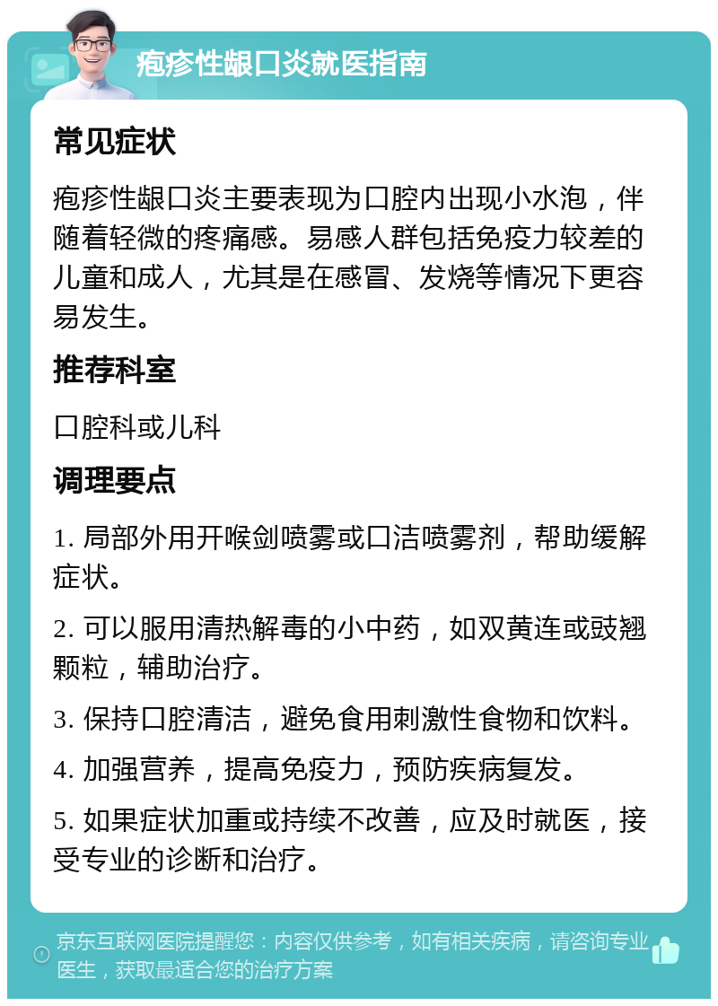 疱疹性龈口炎就医指南 常见症状 疱疹性龈口炎主要表现为口腔内出现小水泡，伴随着轻微的疼痛感。易感人群包括免疫力较差的儿童和成人，尤其是在感冒、发烧等情况下更容易发生。 推荐科室 口腔科或儿科 调理要点 1. 局部外用开喉剑喷雾或口洁喷雾剂，帮助缓解症状。 2. 可以服用清热解毒的小中药，如双黄连或豉翘颗粒，辅助治疗。 3. 保持口腔清洁，避免食用刺激性食物和饮料。 4. 加强营养，提高免疫力，预防疾病复发。 5. 如果症状加重或持续不改善，应及时就医，接受专业的诊断和治疗。