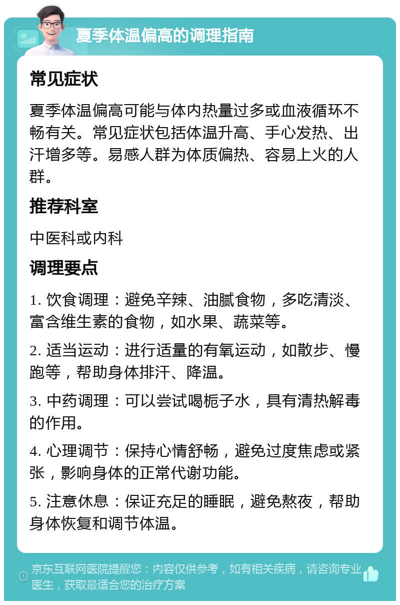 夏季体温偏高的调理指南 常见症状 夏季体温偏高可能与体内热量过多或血液循环不畅有关。常见症状包括体温升高、手心发热、出汗增多等。易感人群为体质偏热、容易上火的人群。 推荐科室 中医科或内科 调理要点 1. 饮食调理：避免辛辣、油腻食物，多吃清淡、富含维生素的食物，如水果、蔬菜等。 2. 适当运动：进行适量的有氧运动，如散步、慢跑等，帮助身体排汗、降温。 3. 中药调理：可以尝试喝栀子水，具有清热解毒的作用。 4. 心理调节：保持心情舒畅，避免过度焦虑或紧张，影响身体的正常代谢功能。 5. 注意休息：保证充足的睡眠，避免熬夜，帮助身体恢复和调节体温。