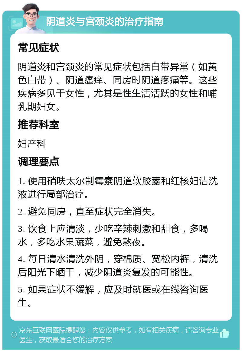 阴道炎与宫颈炎的治疗指南 常见症状 阴道炎和宫颈炎的常见症状包括白带异常（如黄色白带）、阴道瘙痒、同房时阴道疼痛等。这些疾病多见于女性，尤其是性生活活跃的女性和哺乳期妇女。 推荐科室 妇产科 调理要点 1. 使用硝呋太尔制霉素阴道软胶囊和红核妇洁洗液进行局部治疗。 2. 避免同房，直至症状完全消失。 3. 饮食上应清淡，少吃辛辣刺激和甜食，多喝水，多吃水果蔬菜，避免熬夜。 4. 每日清水清洗外阴，穿棉质、宽松内裤，清洗后阳光下晒干，减少阴道炎复发的可能性。 5. 如果症状不缓解，应及时就医或在线咨询医生。