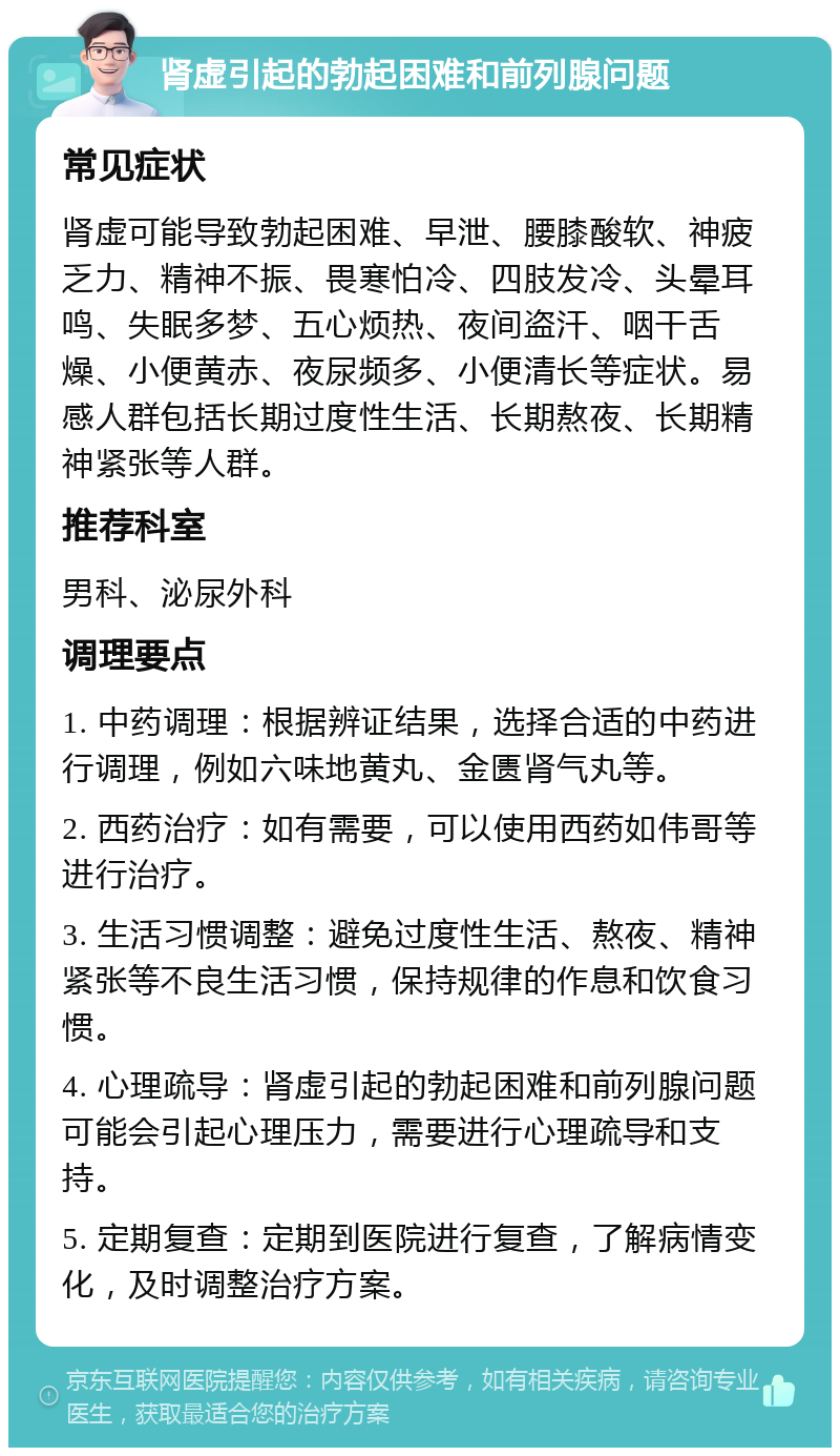 肾虚引起的勃起困难和前列腺问题 常见症状 肾虚可能导致勃起困难、早泄、腰膝酸软、神疲乏力、精神不振、畏寒怕冷、四肢发冷、头晕耳鸣、失眠多梦、五心烦热、夜间盗汗、咽干舌燥、小便黄赤、夜尿频多、小便清长等症状。易感人群包括长期过度性生活、长期熬夜、长期精神紧张等人群。 推荐科室 男科、泌尿外科 调理要点 1. 中药调理：根据辨证结果，选择合适的中药进行调理，例如六味地黄丸、金匮肾气丸等。 2. 西药治疗：如有需要，可以使用西药如伟哥等进行治疗。 3. 生活习惯调整：避免过度性生活、熬夜、精神紧张等不良生活习惯，保持规律的作息和饮食习惯。 4. 心理疏导：肾虚引起的勃起困难和前列腺问题可能会引起心理压力，需要进行心理疏导和支持。 5. 定期复查：定期到医院进行复查，了解病情变化，及时调整治疗方案。