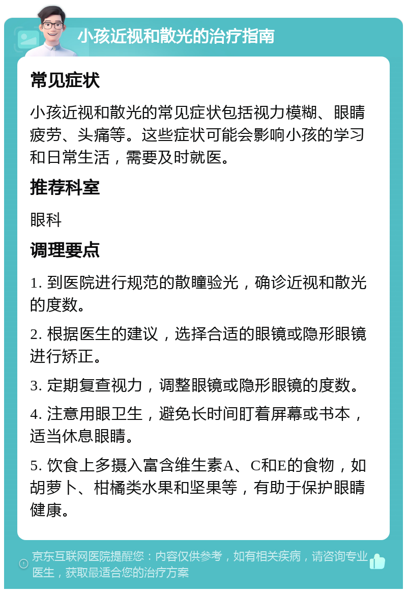 小孩近视和散光的治疗指南 常见症状 小孩近视和散光的常见症状包括视力模糊、眼睛疲劳、头痛等。这些症状可能会影响小孩的学习和日常生活，需要及时就医。 推荐科室 眼科 调理要点 1. 到医院进行规范的散瞳验光，确诊近视和散光的度数。 2. 根据医生的建议，选择合适的眼镜或隐形眼镜进行矫正。 3. 定期复查视力，调整眼镜或隐形眼镜的度数。 4. 注意用眼卫生，避免长时间盯着屏幕或书本，适当休息眼睛。 5. 饮食上多摄入富含维生素A、C和E的食物，如胡萝卜、柑橘类水果和坚果等，有助于保护眼睛健康。