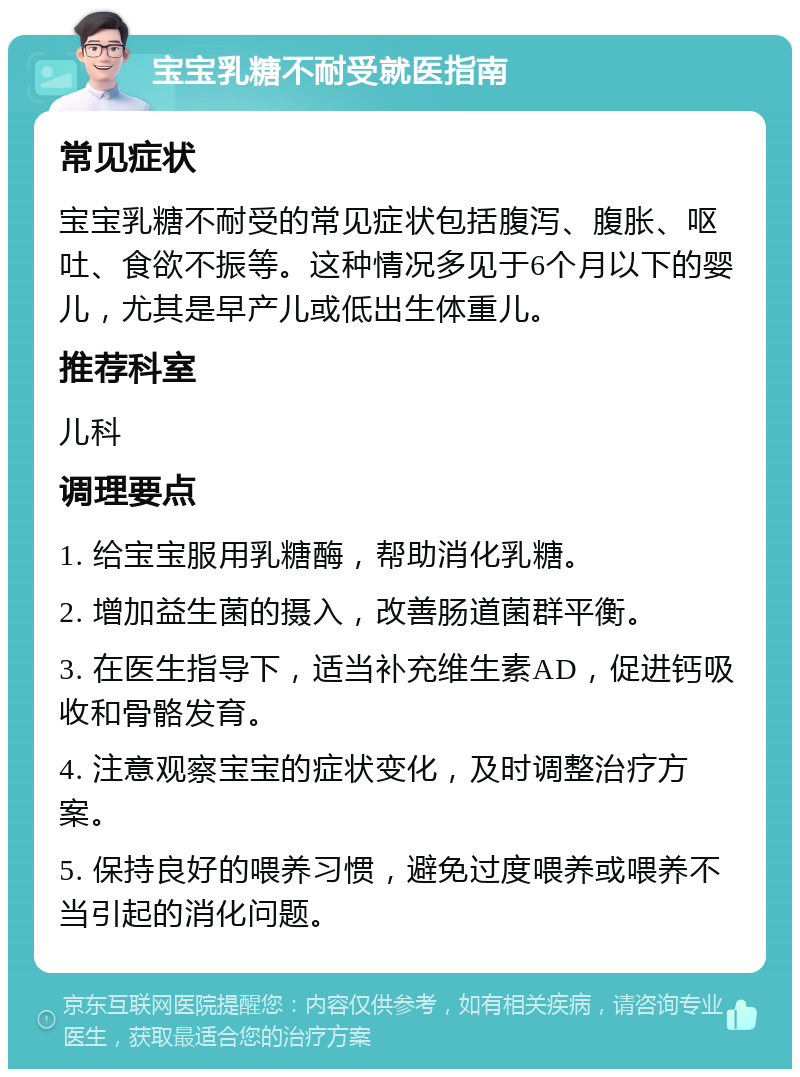 宝宝乳糖不耐受就医指南 常见症状 宝宝乳糖不耐受的常见症状包括腹泻、腹胀、呕吐、食欲不振等。这种情况多见于6个月以下的婴儿，尤其是早产儿或低出生体重儿。 推荐科室 儿科 调理要点 1. 给宝宝服用乳糖酶，帮助消化乳糖。 2. 增加益生菌的摄入，改善肠道菌群平衡。 3. 在医生指导下，适当补充维生素AD，促进钙吸收和骨骼发育。 4. 注意观察宝宝的症状变化，及时调整治疗方案。 5. 保持良好的喂养习惯，避免过度喂养或喂养不当引起的消化问题。