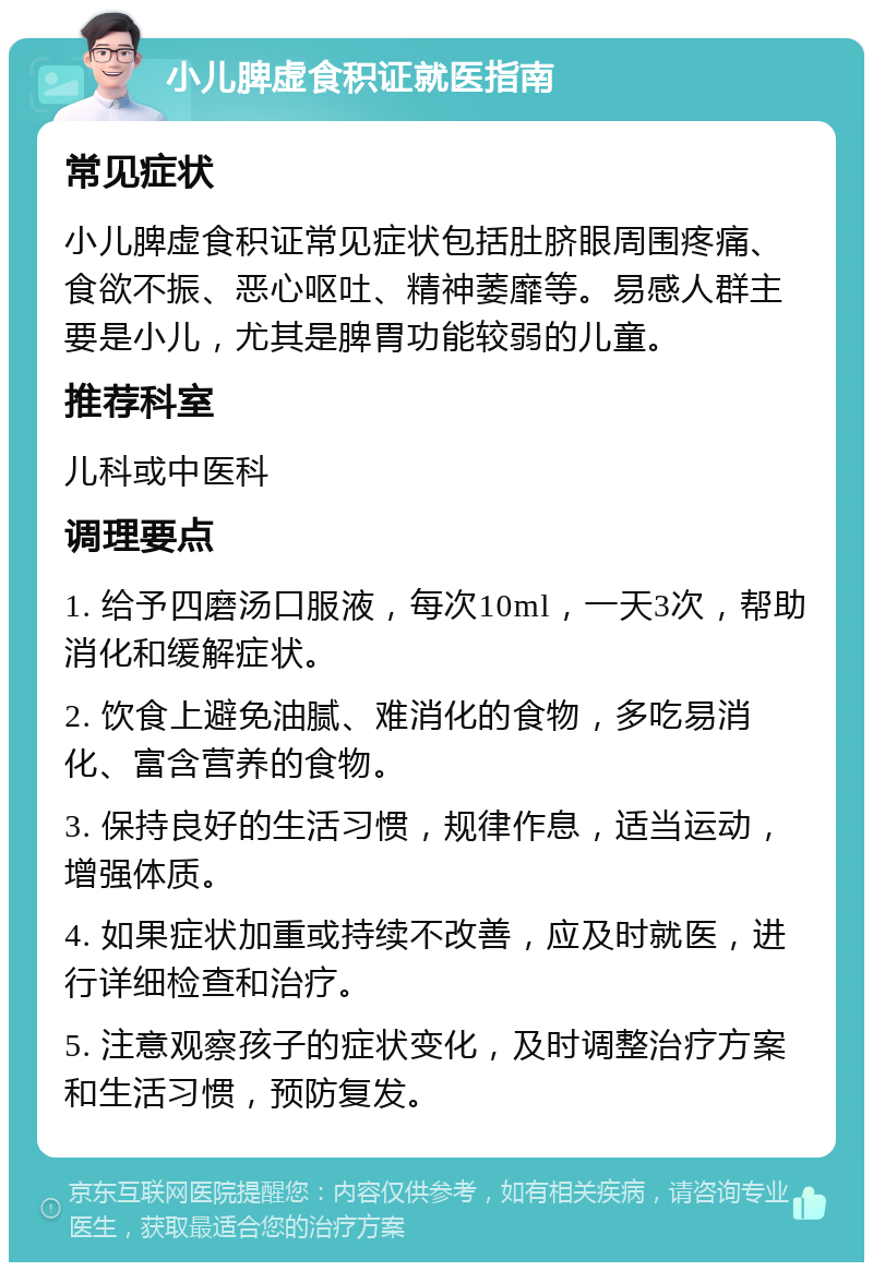 小儿脾虚食积证就医指南 常见症状 小儿脾虚食积证常见症状包括肚脐眼周围疼痛、食欲不振、恶心呕吐、精神萎靡等。易感人群主要是小儿，尤其是脾胃功能较弱的儿童。 推荐科室 儿科或中医科 调理要点 1. 给予四磨汤口服液，每次10ml，一天3次，帮助消化和缓解症状。 2. 饮食上避免油腻、难消化的食物，多吃易消化、富含营养的食物。 3. 保持良好的生活习惯，规律作息，适当运动，增强体质。 4. 如果症状加重或持续不改善，应及时就医，进行详细检查和治疗。 5. 注意观察孩子的症状变化，及时调整治疗方案和生活习惯，预防复发。