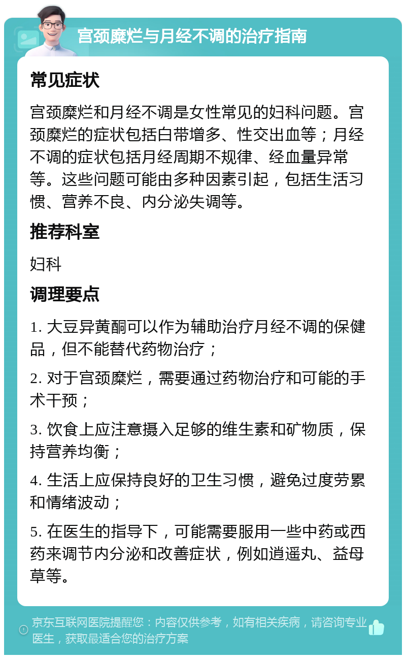 宫颈糜烂与月经不调的治疗指南 常见症状 宫颈糜烂和月经不调是女性常见的妇科问题。宫颈糜烂的症状包括白带增多、性交出血等；月经不调的症状包括月经周期不规律、经血量异常等。这些问题可能由多种因素引起，包括生活习惯、营养不良、内分泌失调等。 推荐科室 妇科 调理要点 1. 大豆异黄酮可以作为辅助治疗月经不调的保健品，但不能替代药物治疗； 2. 对于宫颈糜烂，需要通过药物治疗和可能的手术干预； 3. 饮食上应注意摄入足够的维生素和矿物质，保持营养均衡； 4. 生活上应保持良好的卫生习惯，避免过度劳累和情绪波动； 5. 在医生的指导下，可能需要服用一些中药或西药来调节内分泌和改善症状，例如逍遥丸、益母草等。