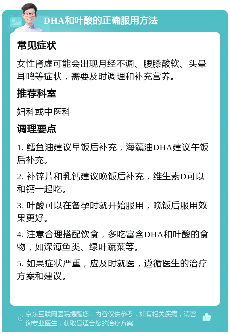 DHA和叶酸的正确服用方法 常见症状 女性肾虚可能会出现月经不调、腰膝酸软、头晕耳鸣等症状，需要及时调理和补充营养。 推荐科室 妇科或中医科 调理要点 1. 鳕鱼油建议早饭后补充，海藻油DHA建议午饭后补充。 2. 补锌片和乳钙建议晚饭后补充，维生素D可以和钙一起吃。 3. 叶酸可以在备孕时就开始服用，晚饭后服用效果更好。 4. 注意合理搭配饮食，多吃富含DHA和叶酸的食物，如深海鱼类、绿叶蔬菜等。 5. 如果症状严重，应及时就医，遵循医生的治疗方案和建议。