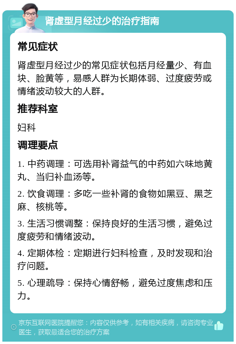 肾虚型月经过少的治疗指南 常见症状 肾虚型月经过少的常见症状包括月经量少、有血块、脸黄等，易感人群为长期体弱、过度疲劳或情绪波动较大的人群。 推荐科室 妇科 调理要点 1. 中药调理：可选用补肾益气的中药如六味地黄丸、当归补血汤等。 2. 饮食调理：多吃一些补肾的食物如黑豆、黑芝麻、核桃等。 3. 生活习惯调整：保持良好的生活习惯，避免过度疲劳和情绪波动。 4. 定期体检：定期进行妇科检查，及时发现和治疗问题。 5. 心理疏导：保持心情舒畅，避免过度焦虑和压力。