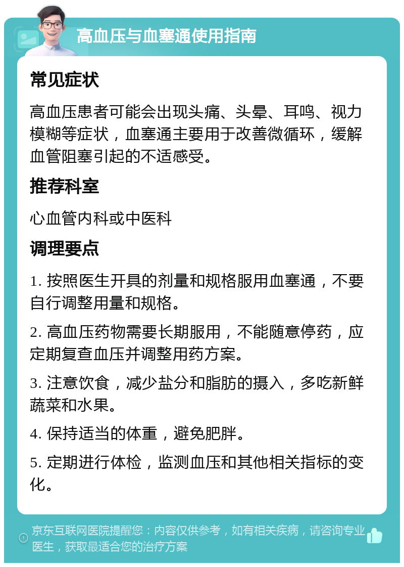 高血压与血塞通使用指南 常见症状 高血压患者可能会出现头痛、头晕、耳鸣、视力模糊等症状，血塞通主要用于改善微循环，缓解血管阻塞引起的不适感受。 推荐科室 心血管内科或中医科 调理要点 1. 按照医生开具的剂量和规格服用血塞通，不要自行调整用量和规格。 2. 高血压药物需要长期服用，不能随意停药，应定期复查血压并调整用药方案。 3. 注意饮食，减少盐分和脂肪的摄入，多吃新鲜蔬菜和水果。 4. 保持适当的体重，避免肥胖。 5. 定期进行体检，监测血压和其他相关指标的变化。