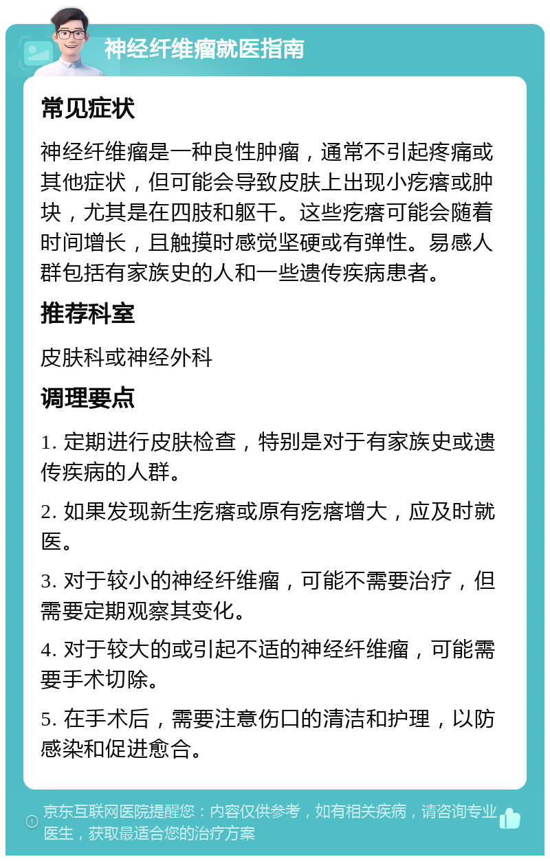 神经纤维瘤就医指南 常见症状 神经纤维瘤是一种良性肿瘤，通常不引起疼痛或其他症状，但可能会导致皮肤上出现小疙瘩或肿块，尤其是在四肢和躯干。这些疙瘩可能会随着时间增长，且触摸时感觉坚硬或有弹性。易感人群包括有家族史的人和一些遗传疾病患者。 推荐科室 皮肤科或神经外科 调理要点 1. 定期进行皮肤检查，特别是对于有家族史或遗传疾病的人群。 2. 如果发现新生疙瘩或原有疙瘩增大，应及时就医。 3. 对于较小的神经纤维瘤，可能不需要治疗，但需要定期观察其变化。 4. 对于较大的或引起不适的神经纤维瘤，可能需要手术切除。 5. 在手术后，需要注意伤口的清洁和护理，以防感染和促进愈合。