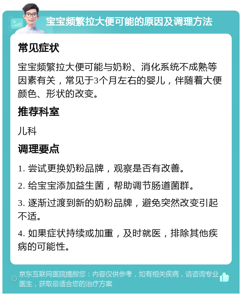 宝宝频繁拉大便可能的原因及调理方法 常见症状 宝宝频繁拉大便可能与奶粉、消化系统不成熟等因素有关，常见于3个月左右的婴儿，伴随着大便颜色、形状的改变。 推荐科室 儿科 调理要点 1. 尝试更换奶粉品牌，观察是否有改善。 2. 给宝宝添加益生菌，帮助调节肠道菌群。 3. 逐渐过渡到新的奶粉品牌，避免突然改变引起不适。 4. 如果症状持续或加重，及时就医，排除其他疾病的可能性。