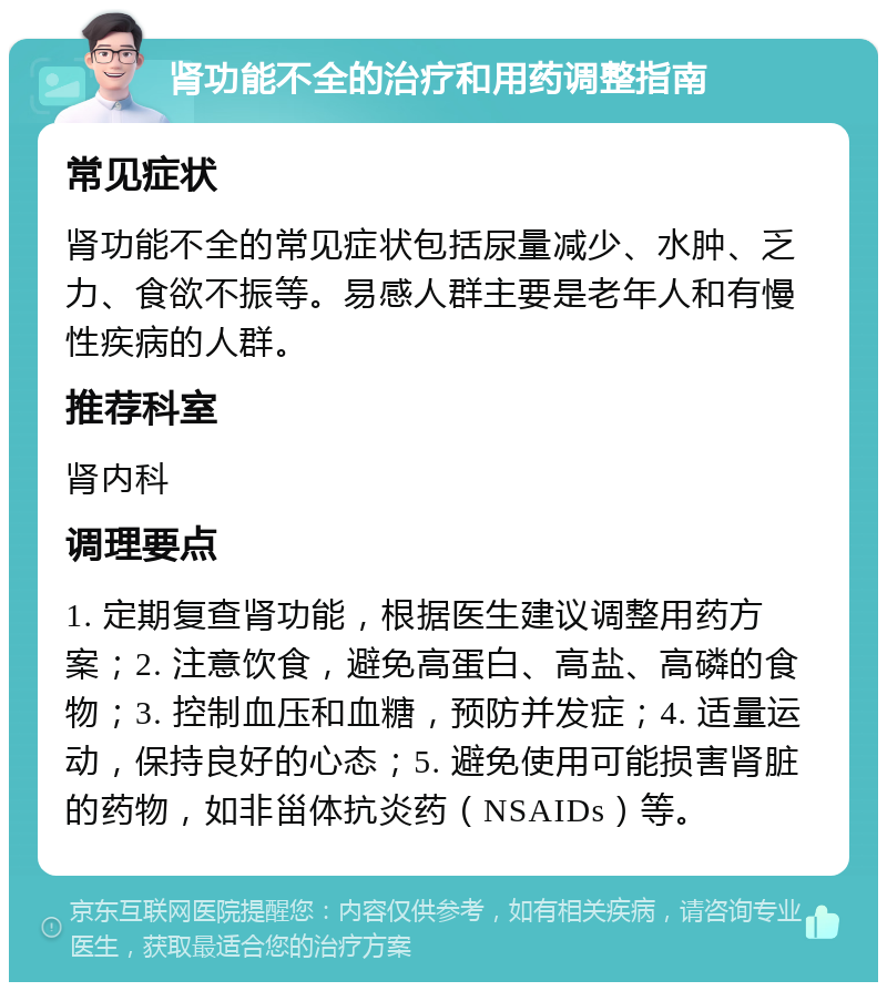 肾功能不全的治疗和用药调整指南 常见症状 肾功能不全的常见症状包括尿量减少、水肿、乏力、食欲不振等。易感人群主要是老年人和有慢性疾病的人群。 推荐科室 肾内科 调理要点 1. 定期复查肾功能，根据医生建议调整用药方案；2. 注意饮食，避免高蛋白、高盐、高磷的食物；3. 控制血压和血糖，预防并发症；4. 适量运动，保持良好的心态；5. 避免使用可能损害肾脏的药物，如非甾体抗炎药（NSAIDs）等。