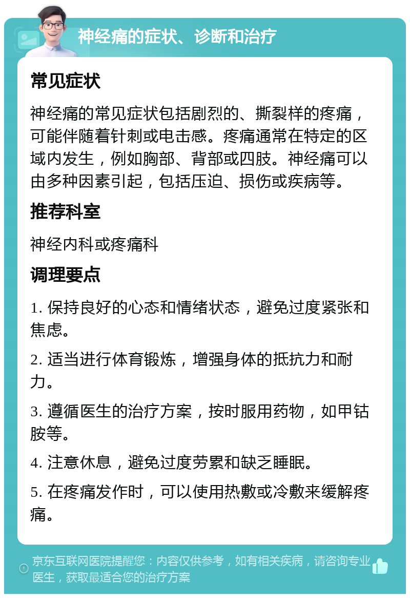 神经痛的症状、诊断和治疗 常见症状 神经痛的常见症状包括剧烈的、撕裂样的疼痛，可能伴随着针刺或电击感。疼痛通常在特定的区域内发生，例如胸部、背部或四肢。神经痛可以由多种因素引起，包括压迫、损伤或疾病等。 推荐科室 神经内科或疼痛科 调理要点 1. 保持良好的心态和情绪状态，避免过度紧张和焦虑。 2. 适当进行体育锻炼，增强身体的抵抗力和耐力。 3. 遵循医生的治疗方案，按时服用药物，如甲钴胺等。 4. 注意休息，避免过度劳累和缺乏睡眠。 5. 在疼痛发作时，可以使用热敷或冷敷来缓解疼痛。