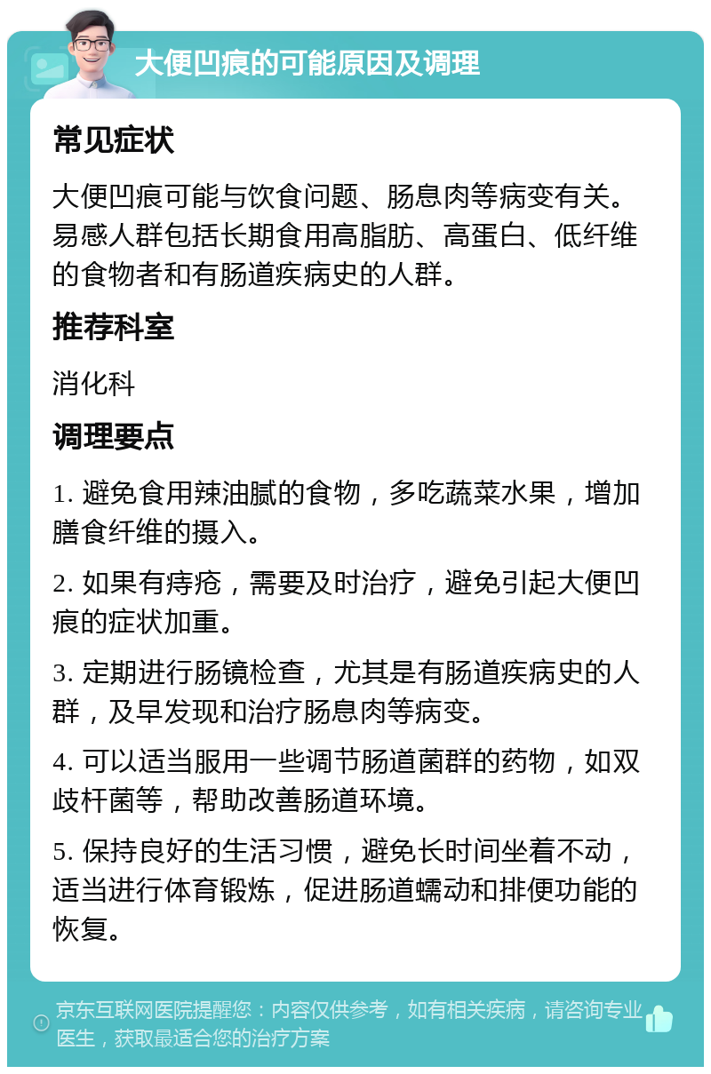 大便凹痕的可能原因及调理 常见症状 大便凹痕可能与饮食问题、肠息肉等病变有关。易感人群包括长期食用高脂肪、高蛋白、低纤维的食物者和有肠道疾病史的人群。 推荐科室 消化科 调理要点 1. 避免食用辣油腻的食物，多吃蔬菜水果，增加膳食纤维的摄入。 2. 如果有痔疮，需要及时治疗，避免引起大便凹痕的症状加重。 3. 定期进行肠镜检查，尤其是有肠道疾病史的人群，及早发现和治疗肠息肉等病变。 4. 可以适当服用一些调节肠道菌群的药物，如双歧杆菌等，帮助改善肠道环境。 5. 保持良好的生活习惯，避免长时间坐着不动，适当进行体育锻炼，促进肠道蠕动和排便功能的恢复。