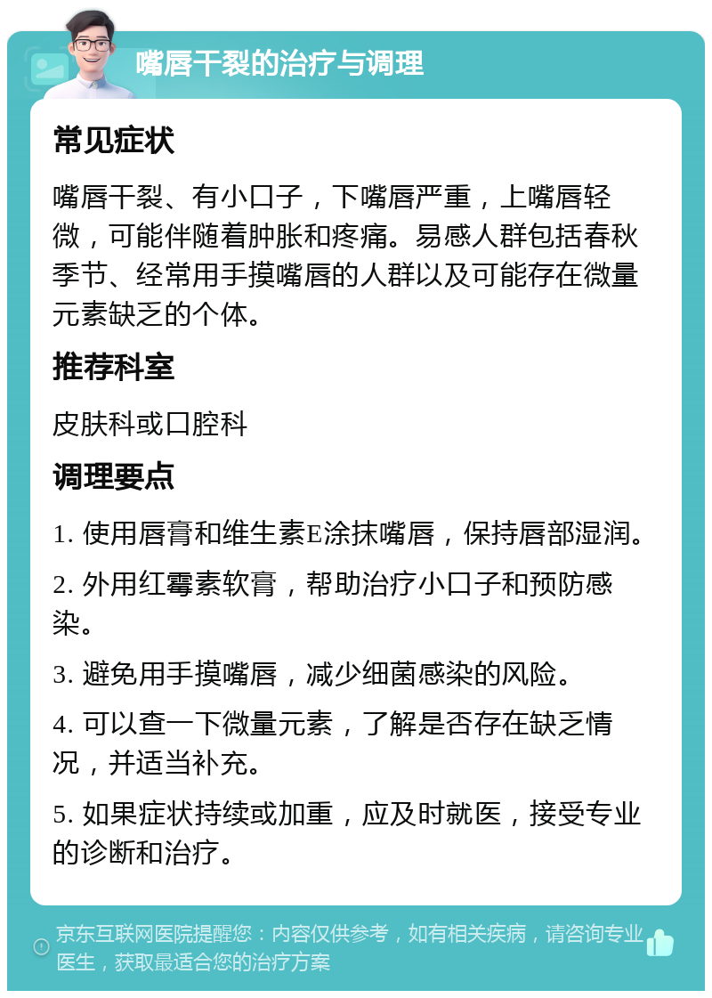 嘴唇干裂的治疗与调理 常见症状 嘴唇干裂、有小口子，下嘴唇严重，上嘴唇轻微，可能伴随着肿胀和疼痛。易感人群包括春秋季节、经常用手摸嘴唇的人群以及可能存在微量元素缺乏的个体。 推荐科室 皮肤科或口腔科 调理要点 1. 使用唇膏和维生素E涂抹嘴唇，保持唇部湿润。 2. 外用红霉素软膏，帮助治疗小口子和预防感染。 3. 避免用手摸嘴唇，减少细菌感染的风险。 4. 可以查一下微量元素，了解是否存在缺乏情况，并适当补充。 5. 如果症状持续或加重，应及时就医，接受专业的诊断和治疗。