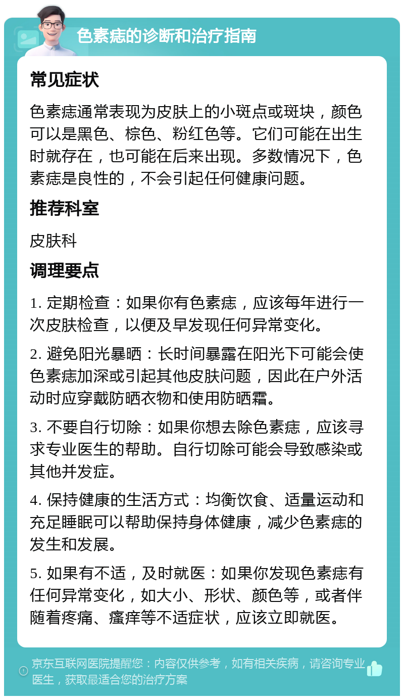 色素痣的诊断和治疗指南 常见症状 色素痣通常表现为皮肤上的小斑点或斑块，颜色可以是黑色、棕色、粉红色等。它们可能在出生时就存在，也可能在后来出现。多数情况下，色素痣是良性的，不会引起任何健康问题。 推荐科室 皮肤科 调理要点 1. 定期检查：如果你有色素痣，应该每年进行一次皮肤检查，以便及早发现任何异常变化。 2. 避免阳光暴晒：长时间暴露在阳光下可能会使色素痣加深或引起其他皮肤问题，因此在户外活动时应穿戴防晒衣物和使用防晒霜。 3. 不要自行切除：如果你想去除色素痣，应该寻求专业医生的帮助。自行切除可能会导致感染或其他并发症。 4. 保持健康的生活方式：均衡饮食、适量运动和充足睡眠可以帮助保持身体健康，减少色素痣的发生和发展。 5. 如果有不适，及时就医：如果你发现色素痣有任何异常变化，如大小、形状、颜色等，或者伴随着疼痛、瘙痒等不适症状，应该立即就医。