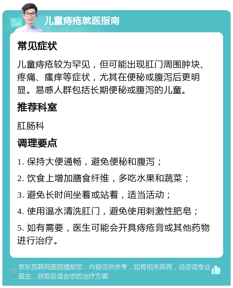 儿童痔疮就医指南 常见症状 儿童痔疮较为罕见，但可能出现肛门周围肿块、疼痛、瘙痒等症状，尤其在便秘或腹泻后更明显。易感人群包括长期便秘或腹泻的儿童。 推荐科室 肛肠科 调理要点 1. 保持大便通畅，避免便秘和腹泻； 2. 饮食上增加膳食纤维，多吃水果和蔬菜； 3. 避免长时间坐着或站着，适当活动； 4. 使用温水清洗肛门，避免使用刺激性肥皂； 5. 如有需要，医生可能会开具痔疮膏或其他药物进行治疗。