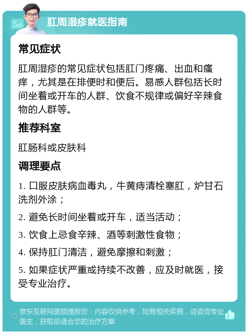 肛周湿疹就医指南 常见症状 肛周湿疹的常见症状包括肛门疼痛、出血和瘙痒，尤其是在排便时和便后。易感人群包括长时间坐着或开车的人群、饮食不规律或偏好辛辣食物的人群等。 推荐科室 肛肠科或皮肤科 调理要点 1. 口服皮肤病血毒丸，牛黄痔清栓塞肛，炉甘石洗剂外涂； 2. 避免长时间坐着或开车，适当活动； 3. 饮食上忌食辛辣、酒等刺激性食物； 4. 保持肛门清洁，避免摩擦和刺激； 5. 如果症状严重或持续不改善，应及时就医，接受专业治疗。