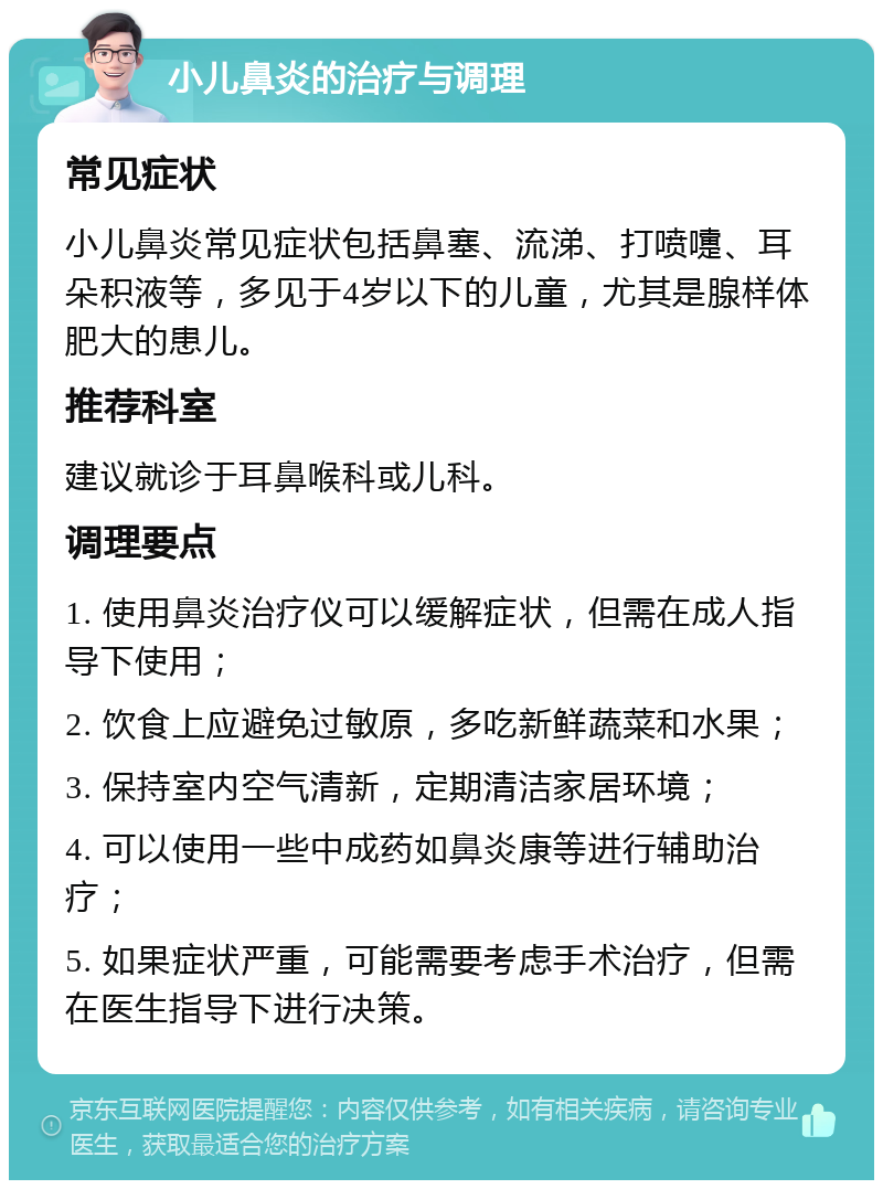 小儿鼻炎的治疗与调理 常见症状 小儿鼻炎常见症状包括鼻塞、流涕、打喷嚏、耳朵积液等，多见于4岁以下的儿童，尤其是腺样体肥大的患儿。 推荐科室 建议就诊于耳鼻喉科或儿科。 调理要点 1. 使用鼻炎治疗仪可以缓解症状，但需在成人指导下使用； 2. 饮食上应避免过敏原，多吃新鲜蔬菜和水果； 3. 保持室内空气清新，定期清洁家居环境； 4. 可以使用一些中成药如鼻炎康等进行辅助治疗； 5. 如果症状严重，可能需要考虑手术治疗，但需在医生指导下进行决策。