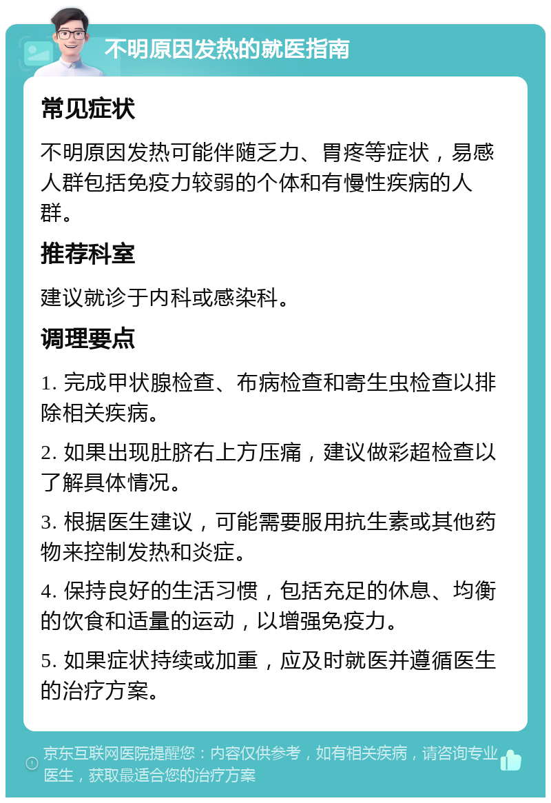 不明原因发热的就医指南 常见症状 不明原因发热可能伴随乏力、胃疼等症状，易感人群包括免疫力较弱的个体和有慢性疾病的人群。 推荐科室 建议就诊于内科或感染科。 调理要点 1. 完成甲状腺检查、布病检查和寄生虫检查以排除相关疾病。 2. 如果出现肚脐右上方压痛，建议做彩超检查以了解具体情况。 3. 根据医生建议，可能需要服用抗生素或其他药物来控制发热和炎症。 4. 保持良好的生活习惯，包括充足的休息、均衡的饮食和适量的运动，以增强免疫力。 5. 如果症状持续或加重，应及时就医并遵循医生的治疗方案。