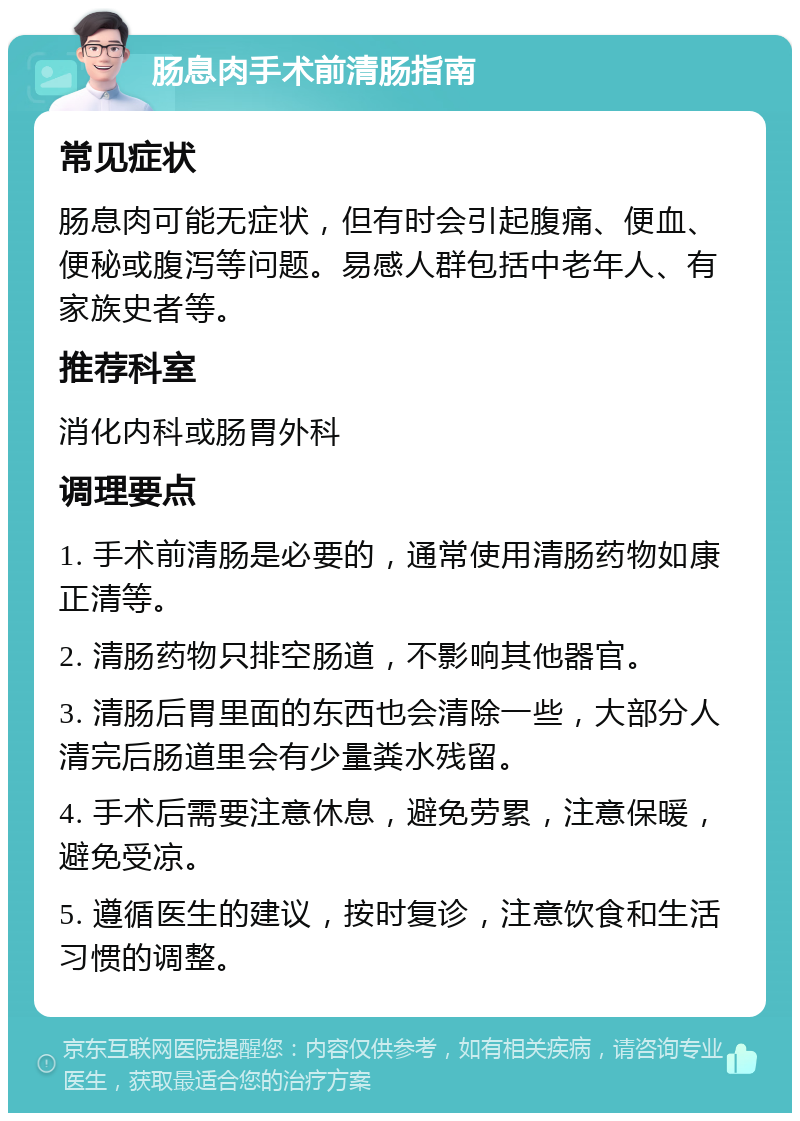 肠息肉手术前清肠指南 常见症状 肠息肉可能无症状，但有时会引起腹痛、便血、便秘或腹泻等问题。易感人群包括中老年人、有家族史者等。 推荐科室 消化内科或肠胃外科 调理要点 1. 手术前清肠是必要的，通常使用清肠药物如康正清等。 2. 清肠药物只排空肠道，不影响其他器官。 3. 清肠后胃里面的东西也会清除一些，大部分人清完后肠道里会有少量粪水残留。 4. 手术后需要注意休息，避免劳累，注意保暖，避免受凉。 5. 遵循医生的建议，按时复诊，注意饮食和生活习惯的调整。