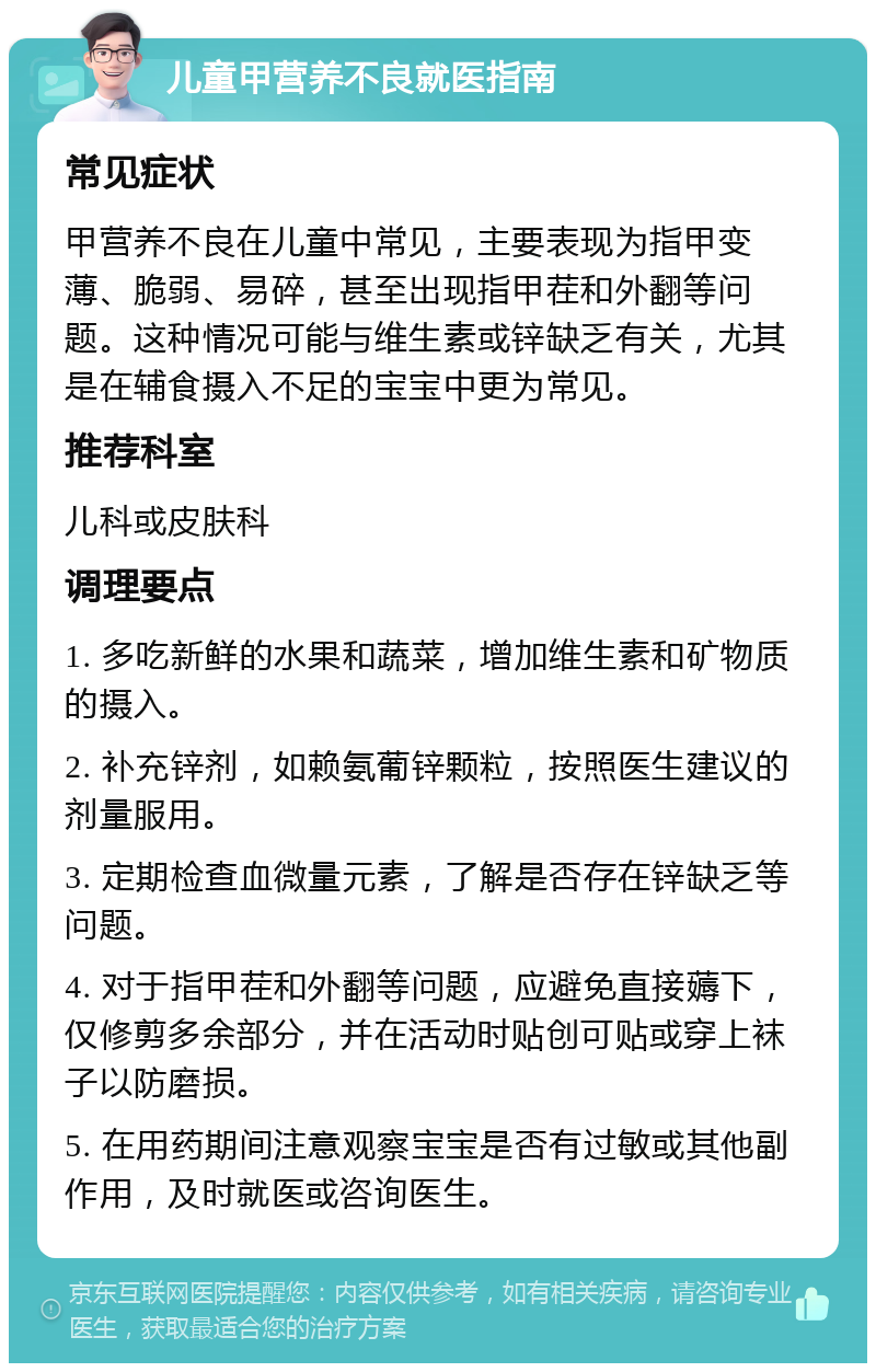 儿童甲营养不良就医指南 常见症状 甲营养不良在儿童中常见，主要表现为指甲变薄、脆弱、易碎，甚至出现指甲茬和外翻等问题。这种情况可能与维生素或锌缺乏有关，尤其是在辅食摄入不足的宝宝中更为常见。 推荐科室 儿科或皮肤科 调理要点 1. 多吃新鲜的水果和蔬菜，增加维生素和矿物质的摄入。 2. 补充锌剂，如赖氨葡锌颗粒，按照医生建议的剂量服用。 3. 定期检查血微量元素，了解是否存在锌缺乏等问题。 4. 对于指甲茬和外翻等问题，应避免直接薅下，仅修剪多余部分，并在活动时贴创可贴或穿上袜子以防磨损。 5. 在用药期间注意观察宝宝是否有过敏或其他副作用，及时就医或咨询医生。