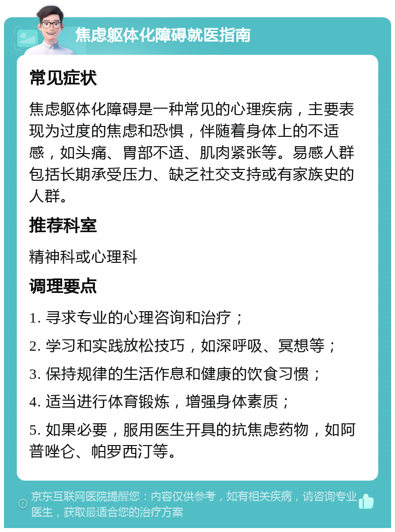 焦虑躯体化障碍就医指南 常见症状 焦虑躯体化障碍是一种常见的心理疾病，主要表现为过度的焦虑和恐惧，伴随着身体上的不适感，如头痛、胃部不适、肌肉紧张等。易感人群包括长期承受压力、缺乏社交支持或有家族史的人群。 推荐科室 精神科或心理科 调理要点 1. 寻求专业的心理咨询和治疗； 2. 学习和实践放松技巧，如深呼吸、冥想等； 3. 保持规律的生活作息和健康的饮食习惯； 4. 适当进行体育锻炼，增强身体素质； 5. 如果必要，服用医生开具的抗焦虑药物，如阿普唑仑、帕罗西汀等。