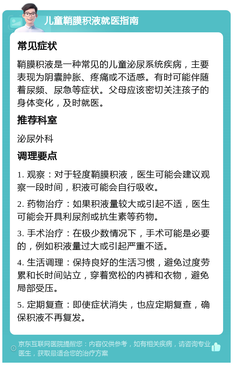 儿童鞘膜积液就医指南 常见症状 鞘膜积液是一种常见的儿童泌尿系统疾病，主要表现为阴囊肿胀、疼痛或不适感。有时可能伴随着尿频、尿急等症状。父母应该密切关注孩子的身体变化，及时就医。 推荐科室 泌尿外科 调理要点 1. 观察：对于轻度鞘膜积液，医生可能会建议观察一段时间，积液可能会自行吸收。 2. 药物治疗：如果积液量较大或引起不适，医生可能会开具利尿剂或抗生素等药物。 3. 手术治疗：在极少数情况下，手术可能是必要的，例如积液量过大或引起严重不适。 4. 生活调理：保持良好的生活习惯，避免过度劳累和长时间站立，穿着宽松的内裤和衣物，避免局部受压。 5. 定期复查：即使症状消失，也应定期复查，确保积液不再复发。