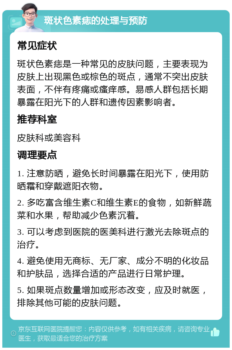 斑状色素痣的处理与预防 常见症状 斑状色素痣是一种常见的皮肤问题，主要表现为皮肤上出现黑色或棕色的斑点，通常不突出皮肤表面，不伴有疼痛或瘙痒感。易感人群包括长期暴露在阳光下的人群和遗传因素影响者。 推荐科室 皮肤科或美容科 调理要点 1. 注意防晒，避免长时间暴露在阳光下，使用防晒霜和穿戴遮阳衣物。 2. 多吃富含维生素C和维生素E的食物，如新鲜蔬菜和水果，帮助减少色素沉着。 3. 可以考虑到医院的医美科进行激光去除斑点的治疗。 4. 避免使用无商标、无厂家、成分不明的化妆品和护肤品，选择合适的产品进行日常护理。 5. 如果斑点数量增加或形态改变，应及时就医，排除其他可能的皮肤问题。