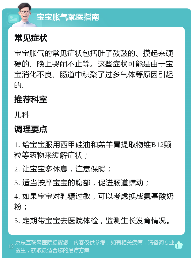 宝宝胀气就医指南 常见症状 宝宝胀气的常见症状包括肚子鼓鼓的、摸起来硬硬的、晚上哭闹不止等。这些症状可能是由于宝宝消化不良、肠道中积聚了过多气体等原因引起的。 推荐科室 儿科 调理要点 1. 给宝宝服用西甲硅油和羔羊胃提取物维B12颗粒等药物来缓解症状； 2. 让宝宝多休息，注意保暖； 3. 适当按摩宝宝的腹部，促进肠道蠕动； 4. 如果宝宝对乳糖过敏，可以考虑换成氨基酸奶粉； 5. 定期带宝宝去医院体检，监测生长发育情况。