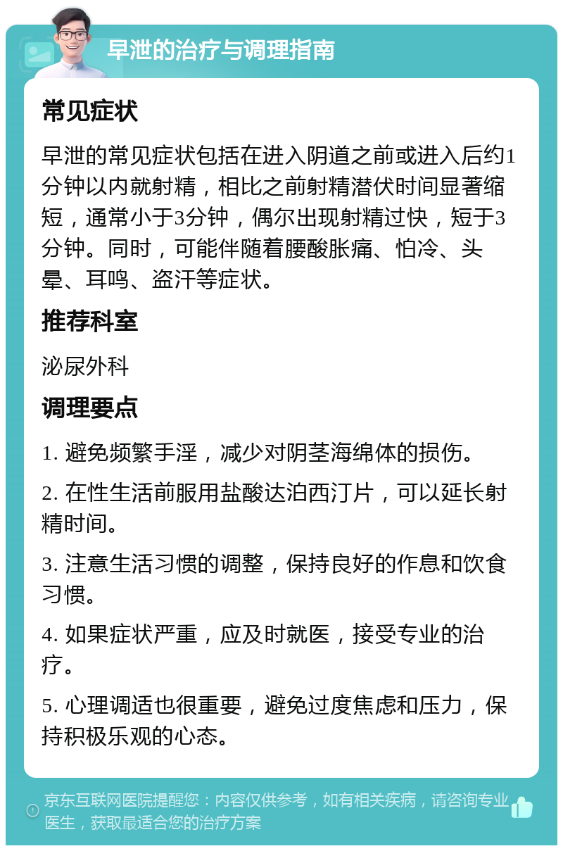 早泄的治疗与调理指南 常见症状 早泄的常见症状包括在进入阴道之前或进入后约1分钟以内就射精，相比之前射精潜伏时间显著缩短，通常小于3分钟，偶尔出现射精过快，短于3分钟。同时，可能伴随着腰酸胀痛、怕冷、头晕、耳鸣、盗汗等症状。 推荐科室 泌尿外科 调理要点 1. 避免频繁手淫，减少对阴茎海绵体的损伤。 2. 在性生活前服用盐酸达泊西汀片，可以延长射精时间。 3. 注意生活习惯的调整，保持良好的作息和饮食习惯。 4. 如果症状严重，应及时就医，接受专业的治疗。 5. 心理调适也很重要，避免过度焦虑和压力，保持积极乐观的心态。