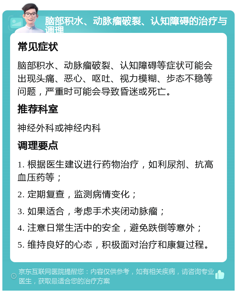 脑部积水、动脉瘤破裂、认知障碍的治疗与调理 常见症状 脑部积水、动脉瘤破裂、认知障碍等症状可能会出现头痛、恶心、呕吐、视力模糊、步态不稳等问题，严重时可能会导致昏迷或死亡。 推荐科室 神经外科或神经内科 调理要点 1. 根据医生建议进行药物治疗，如利尿剂、抗高血压药等； 2. 定期复查，监测病情变化； 3. 如果适合，考虑手术夹闭动脉瘤； 4. 注意日常生活中的安全，避免跌倒等意外； 5. 维持良好的心态，积极面对治疗和康复过程。