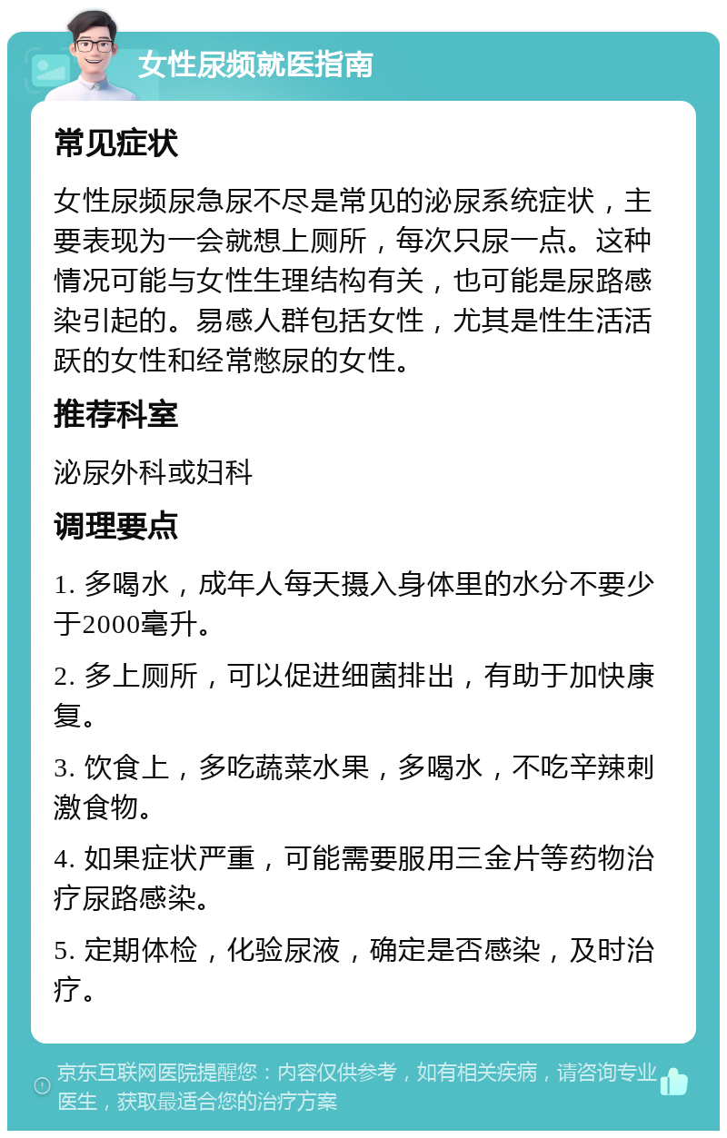 女性尿频就医指南 常见症状 女性尿频尿急尿不尽是常见的泌尿系统症状，主要表现为一会就想上厕所，每次只尿一点。这种情况可能与女性生理结构有关，也可能是尿路感染引起的。易感人群包括女性，尤其是性生活活跃的女性和经常憋尿的女性。 推荐科室 泌尿外科或妇科 调理要点 1. 多喝水，成年人每天摄入身体里的水分不要少于2000毫升。 2. 多上厕所，可以促进细菌排出，有助于加快康复。 3. 饮食上，多吃蔬菜水果，多喝水，不吃辛辣刺激食物。 4. 如果症状严重，可能需要服用三金片等药物治疗尿路感染。 5. 定期体检，化验尿液，确定是否感染，及时治疗。