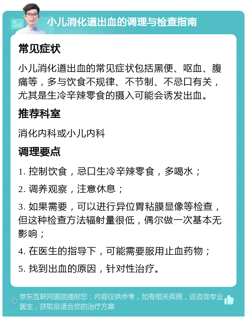 小儿消化道出血的调理与检查指南 常见症状 小儿消化道出血的常见症状包括黑便、呕血、腹痛等，多与饮食不规律、不节制、不忌口有关，尤其是生冷辛辣零食的摄入可能会诱发出血。 推荐科室 消化内科或小儿内科 调理要点 1. 控制饮食，忌口生冷辛辣零食，多喝水； 2. 调养观察，注意休息； 3. 如果需要，可以进行异位胃粘膜显像等检查，但这种检查方法辐射量很低，偶尔做一次基本无影响； 4. 在医生的指导下，可能需要服用止血药物； 5. 找到出血的原因，针对性治疗。