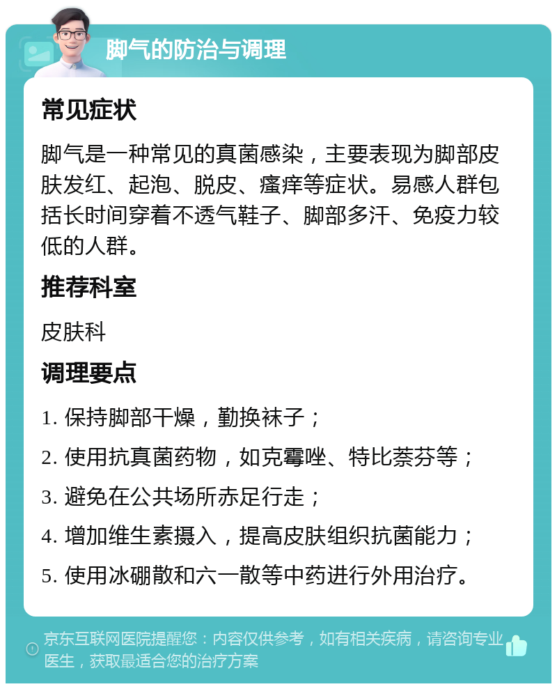 脚气的防治与调理 常见症状 脚气是一种常见的真菌感染，主要表现为脚部皮肤发红、起泡、脱皮、瘙痒等症状。易感人群包括长时间穿着不透气鞋子、脚部多汗、免疫力较低的人群。 推荐科室 皮肤科 调理要点 1. 保持脚部干燥，勤换袜子； 2. 使用抗真菌药物，如克霉唑、特比萘芬等； 3. 避免在公共场所赤足行走； 4. 增加维生素摄入，提高皮肤组织抗菌能力； 5. 使用冰硼散和六一散等中药进行外用治疗。