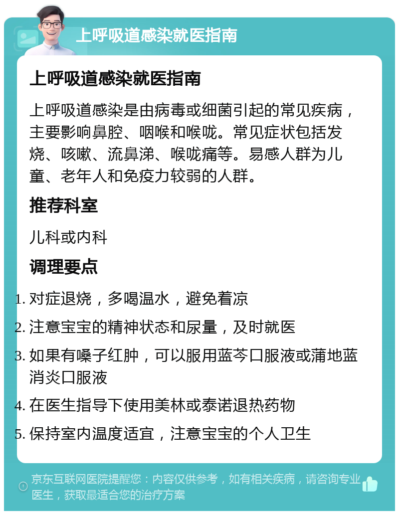 上呼吸道感染就医指南 上呼吸道感染就医指南 上呼吸道感染是由病毒或细菌引起的常见疾病，主要影响鼻腔、咽喉和喉咙。常见症状包括发烧、咳嗽、流鼻涕、喉咙痛等。易感人群为儿童、老年人和免疫力较弱的人群。 推荐科室 儿科或内科 调理要点 对症退烧，多喝温水，避免着凉 注意宝宝的精神状态和尿量，及时就医 如果有嗓子红肿，可以服用蓝芩口服液或蒲地蓝消炎口服液 在医生指导下使用美林或泰诺退热药物 保持室内温度适宜，注意宝宝的个人卫生