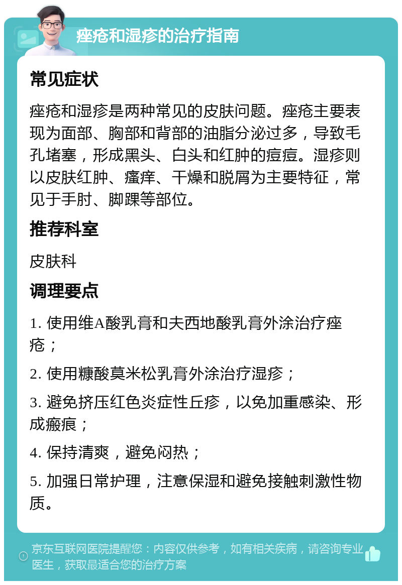 痤疮和湿疹的治疗指南 常见症状 痤疮和湿疹是两种常见的皮肤问题。痤疮主要表现为面部、胸部和背部的油脂分泌过多，导致毛孔堵塞，形成黑头、白头和红肿的痘痘。湿疹则以皮肤红肿、瘙痒、干燥和脱屑为主要特征，常见于手肘、脚踝等部位。 推荐科室 皮肤科 调理要点 1. 使用维A酸乳膏和夫西地酸乳膏外涂治疗痤疮； 2. 使用糠酸莫米松乳膏外涂治疗湿疹； 3. 避免挤压红色炎症性丘疹，以免加重感染、形成瘢痕； 4. 保持清爽，避免闷热； 5. 加强日常护理，注意保湿和避免接触刺激性物质。