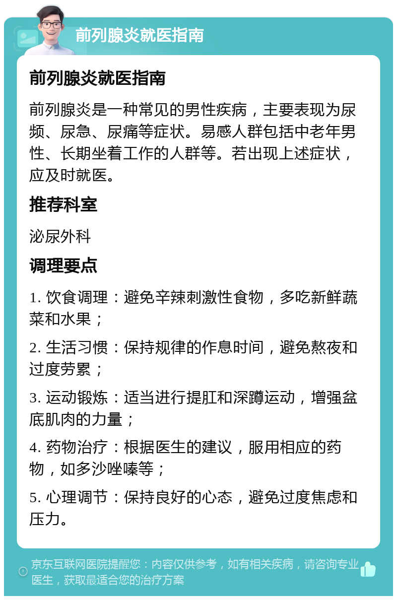 前列腺炎就医指南 前列腺炎就医指南 前列腺炎是一种常见的男性疾病，主要表现为尿频、尿急、尿痛等症状。易感人群包括中老年男性、长期坐着工作的人群等。若出现上述症状，应及时就医。 推荐科室 泌尿外科 调理要点 1. 饮食调理：避免辛辣刺激性食物，多吃新鲜蔬菜和水果； 2. 生活习惯：保持规律的作息时间，避免熬夜和过度劳累； 3. 运动锻炼：适当进行提肛和深蹲运动，增强盆底肌肉的力量； 4. 药物治疗：根据医生的建议，服用相应的药物，如多沙唑嗪等； 5. 心理调节：保持良好的心态，避免过度焦虑和压力。