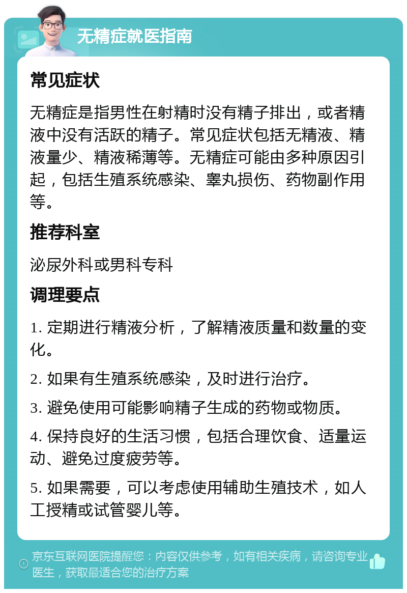 无精症就医指南 常见症状 无精症是指男性在射精时没有精子排出，或者精液中没有活跃的精子。常见症状包括无精液、精液量少、精液稀薄等。无精症可能由多种原因引起，包括生殖系统感染、睾丸损伤、药物副作用等。 推荐科室 泌尿外科或男科专科 调理要点 1. 定期进行精液分析，了解精液质量和数量的变化。 2. 如果有生殖系统感染，及时进行治疗。 3. 避免使用可能影响精子生成的药物或物质。 4. 保持良好的生活习惯，包括合理饮食、适量运动、避免过度疲劳等。 5. 如果需要，可以考虑使用辅助生殖技术，如人工授精或试管婴儿等。