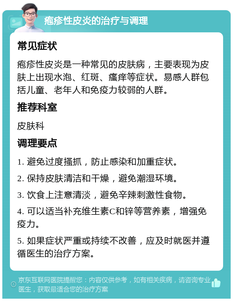 疱疹性皮炎的治疗与调理 常见症状 疱疹性皮炎是一种常见的皮肤病，主要表现为皮肤上出现水泡、红斑、瘙痒等症状。易感人群包括儿童、老年人和免疫力较弱的人群。 推荐科室 皮肤科 调理要点 1. 避免过度搔抓，防止感染和加重症状。 2. 保持皮肤清洁和干燥，避免潮湿环境。 3. 饮食上注意清淡，避免辛辣刺激性食物。 4. 可以适当补充维生素C和锌等营养素，增强免疫力。 5. 如果症状严重或持续不改善，应及时就医并遵循医生的治疗方案。