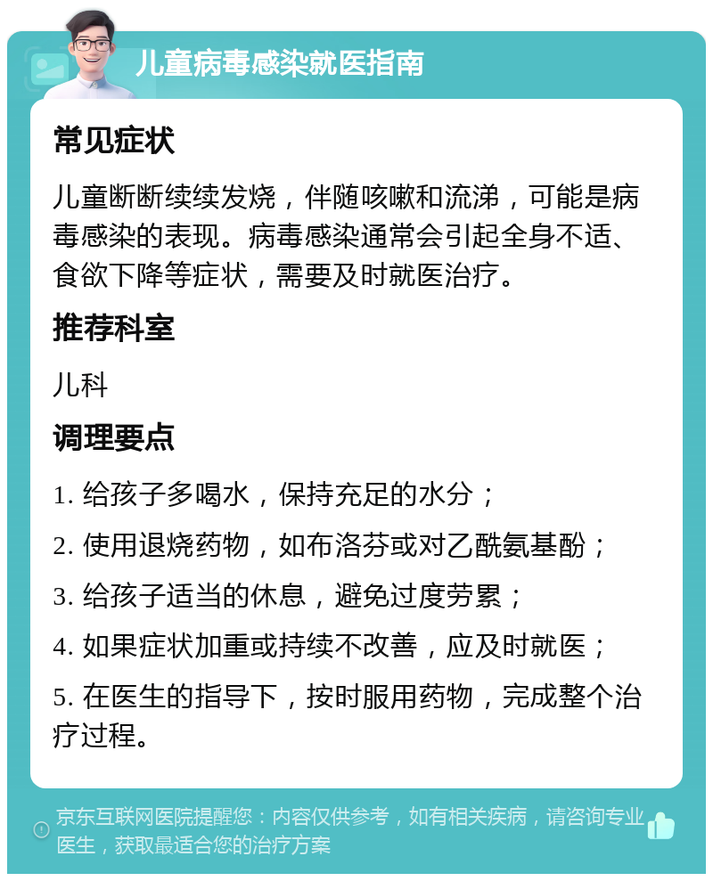 儿童病毒感染就医指南 常见症状 儿童断断续续发烧，伴随咳嗽和流涕，可能是病毒感染的表现。病毒感染通常会引起全身不适、食欲下降等症状，需要及时就医治疗。 推荐科室 儿科 调理要点 1. 给孩子多喝水，保持充足的水分； 2. 使用退烧药物，如布洛芬或对乙酰氨基酚； 3. 给孩子适当的休息，避免过度劳累； 4. 如果症状加重或持续不改善，应及时就医； 5. 在医生的指导下，按时服用药物，完成整个治疗过程。